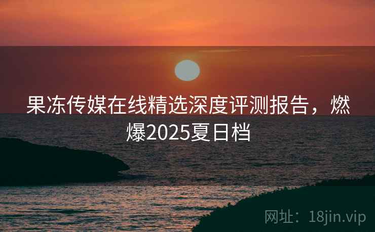 果冻传媒在线精选深度评测报告,燃爆2025夏日档 果冻传媒在线精选深度评测报告,燃爆2025夏日档