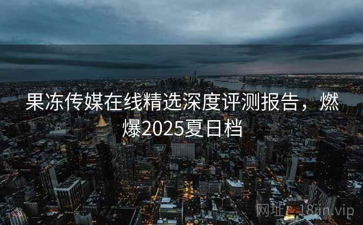 果冻传媒在线精选深度评测报告，燃爆2025夏日档