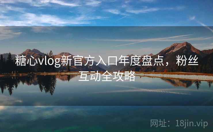 糖心vlog新官方入口年度盘点，粉丝互动全攻略
