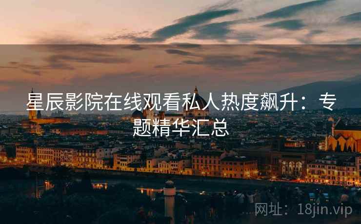 星辰影院在线观看私人热度飙升：专题精华汇总