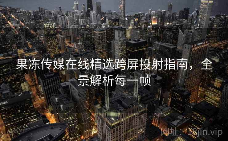 果冻传媒在线精选跨屏投射指南，全景解析每一帧